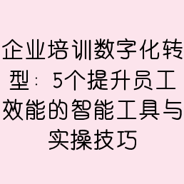 企业培训数字化转型：5个提升员工效能的智能工具与实操技巧
