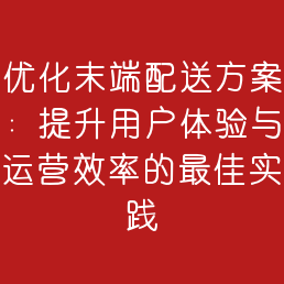 优化末端配送方案：提升用户体验与运营效率的最佳实践